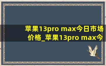 苹果13pro max今日市场价格_苹果13pro max今日价格